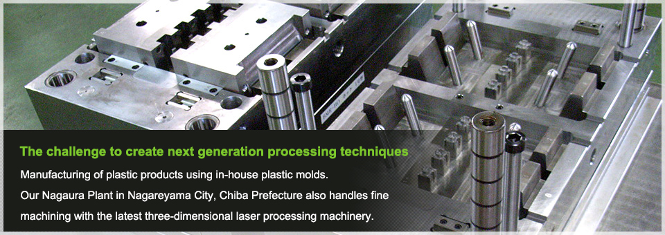 The challenge to create next generation processing techniques Manufacturing of plastic products using in-house plastic molds.Our Nagaura Plant in Nagareyama City, Chiba Prefecture also handles fine machining with the latest three-dimensional laser processing machinery.
