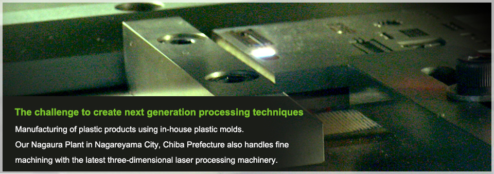 The challenge to create next generation processing techniques Manufacturing of plastic products using in-house plastic molds.Our Nagaura Plant in Nagareyama City, Chiba Prefecture also handles fine machining with the latest three-dimensional laser processing machinery.