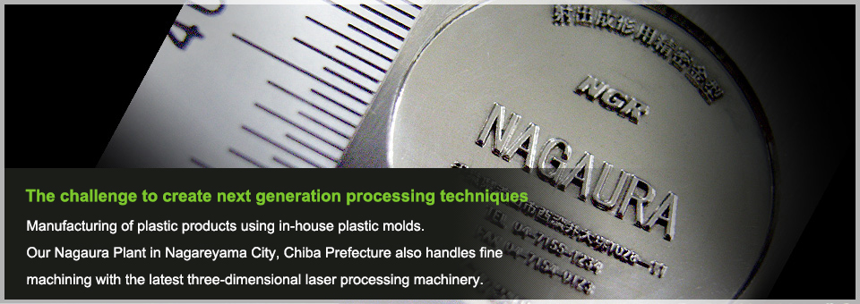 The challenge to create next generation processing techniques Manufacturing of plastic products using in-house plastic molds.Our Nagaura Plant in Nagareyama City, Chiba Prefecture also handles fine machining with the latest three-dimensional laser processing machinery.
